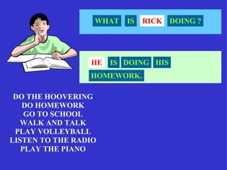 WHAT   IS   RICK DOING ?




                 HE   IS DOING HIS
                 HOMEWORK.

 DO THE HOOVERING
   DO HOMEWORK
    GO TO SCHOOL
  WALK AND TALK
 PLAY VOLLEYBALL
LISTEN TO THE RADIO
   PLAY THE PIANO
 