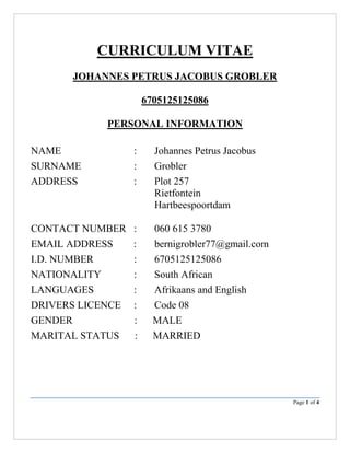 Page 1 of 4
CURRICULUM VITAE
JOHANNES PETRUS JACOBUS GROBLER
6705125125086
PERSONAL INFORMATION
NAME : Johannes Petrus Jacobus
SURNAME : Grobler
ADDRESS : Plot 257
Rietfontein
Hartbeespoortdam
CONTACT NUMBER : 060 615 3780
EMAIL ADDRESS : bernigrobler77@gmail.com
I.D. NUMBER : 6705125125086
NATIONALITY : South African
LANGUAGES : Afrikaans and English
DRIVERS LICENCE : Code 08
GENDER : MALE
MARITAL STATUS : MARRIED
 