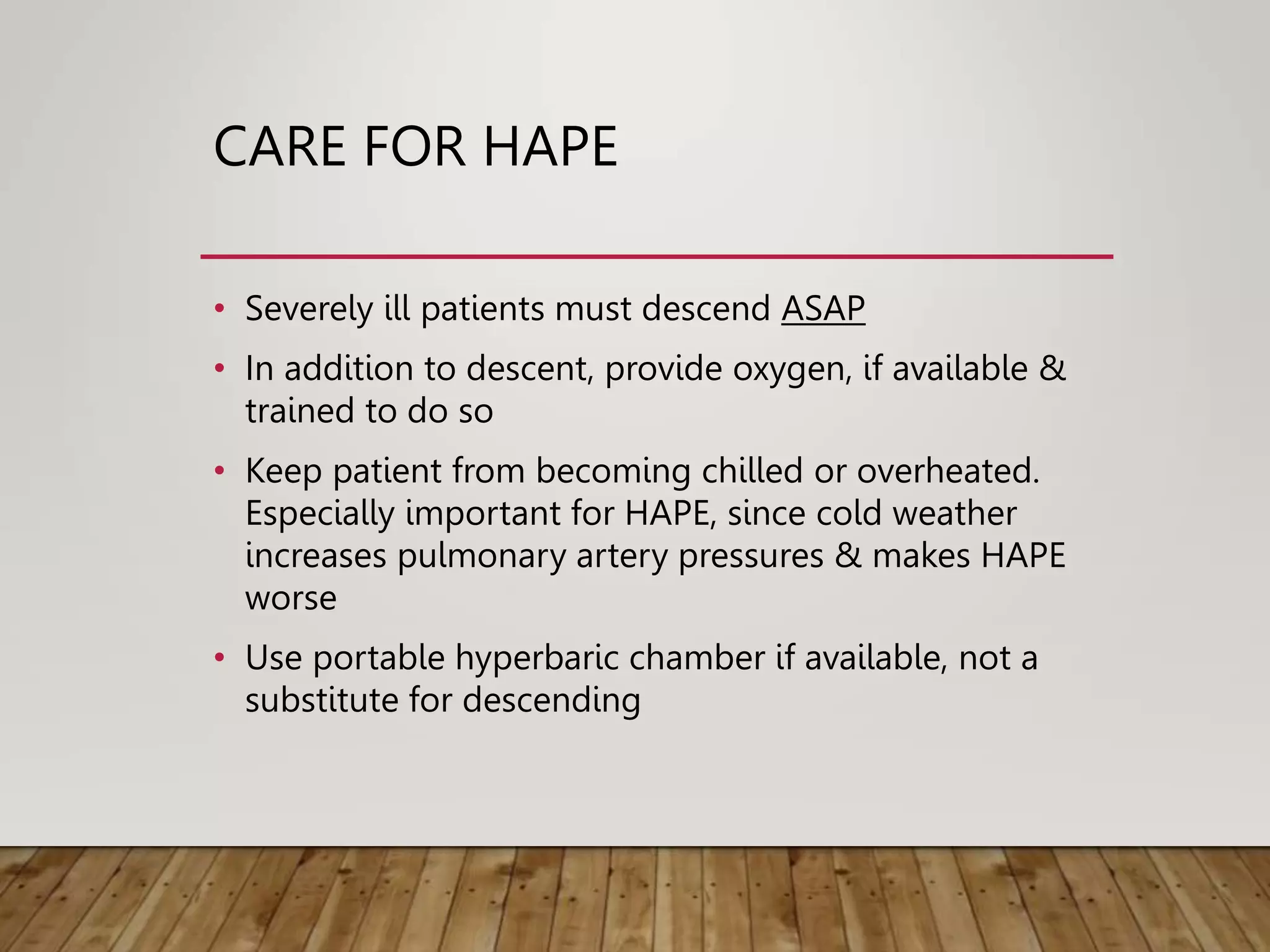 CARE FOR HAPE
• Severely ill patients must descend ASAP
• In addition to descent, provide oxygen, if available &
trained to do so
• Keep patient from becoming chilled or overheated.
Especially important for HAPE, since cold weather
increases pulmonary artery pressures & makes HAPE
worse
• Use portable hyperbaric chamber if available, not a
substitute for descending
 