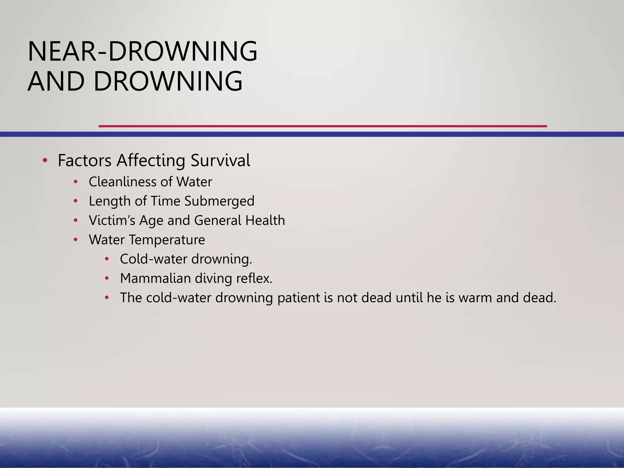 • Factors Affecting Survival
• Cleanliness of Water
• Length of Time Submerged
• Victim’s Age and General Health
• Water Temperature
• Cold-water drowning.
• Mammalian diving reflex.
• The cold-water drowning patient is not dead until he is warm and dead.
NEAR-DROWNING
AND DROWNING
 