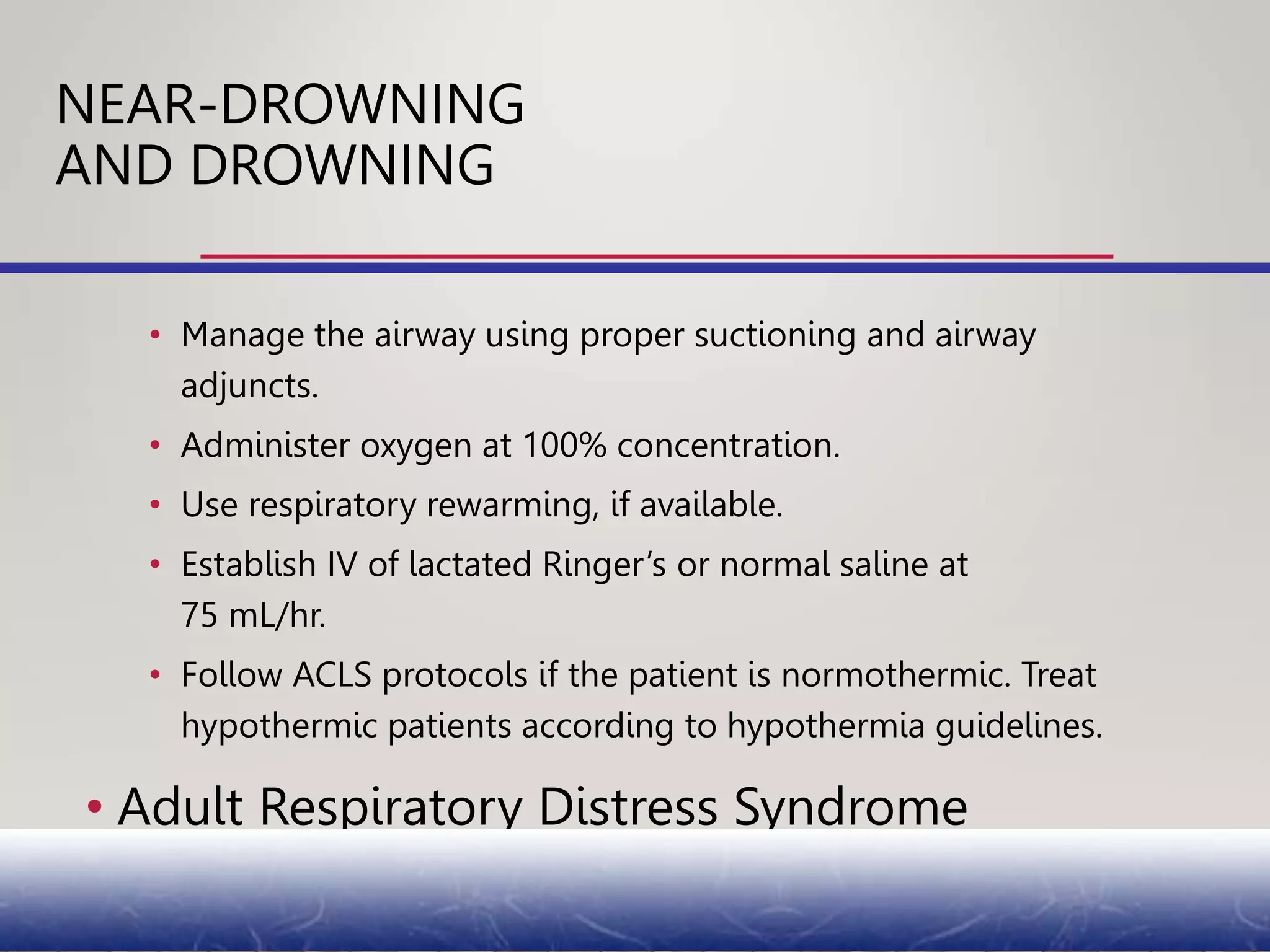 • Manage the airway using proper suctioning and airway
adjuncts.
• Administer oxygen at 100% concentration.
• Use respiratory rewarming, if available.
• Establish IV of lactated Ringer’s or normal saline at
75 mL/hr.
• Follow ACLS protocols if the patient is normothermic. Treat
hypothermic patients according to hypothermia guidelines.
• Adult Respiratory Distress Syndrome
NEAR-DROWNING
AND DROWNING
 