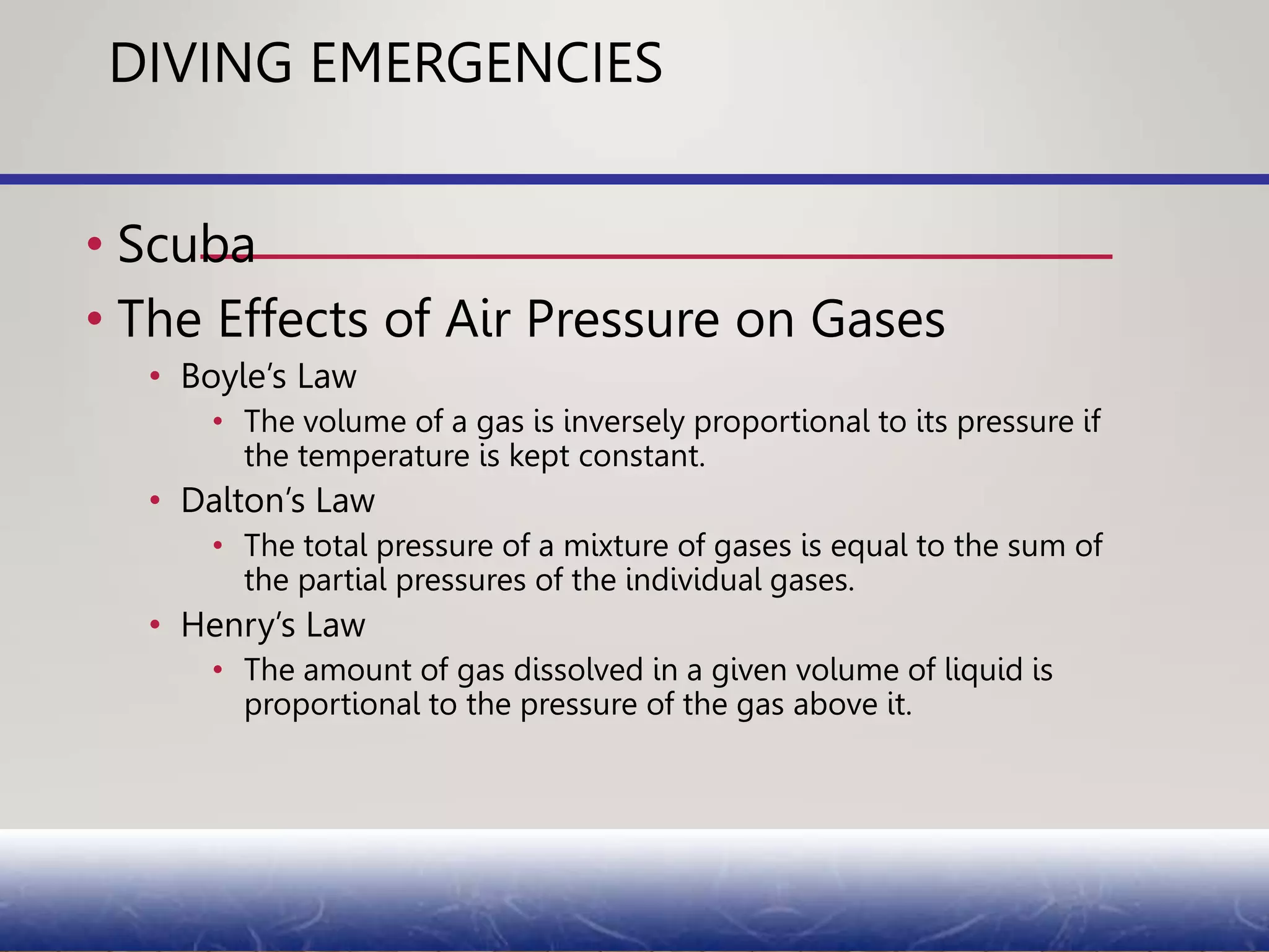 DIVING EMERGENCIES
• Scuba
• The Effects of Air Pressure on Gases
• Boyle’s Law
• The volume of a gas is inversely proportional to its pressure if
the temperature is kept constant.
• Dalton’s Law
• The total pressure of a mixture of gases is equal to the sum of
the partial pressures of the individual gases.
• Henry’s Law
• The amount of gas dissolved in a given volume of liquid is
proportional to the pressure of the gas above it.
 