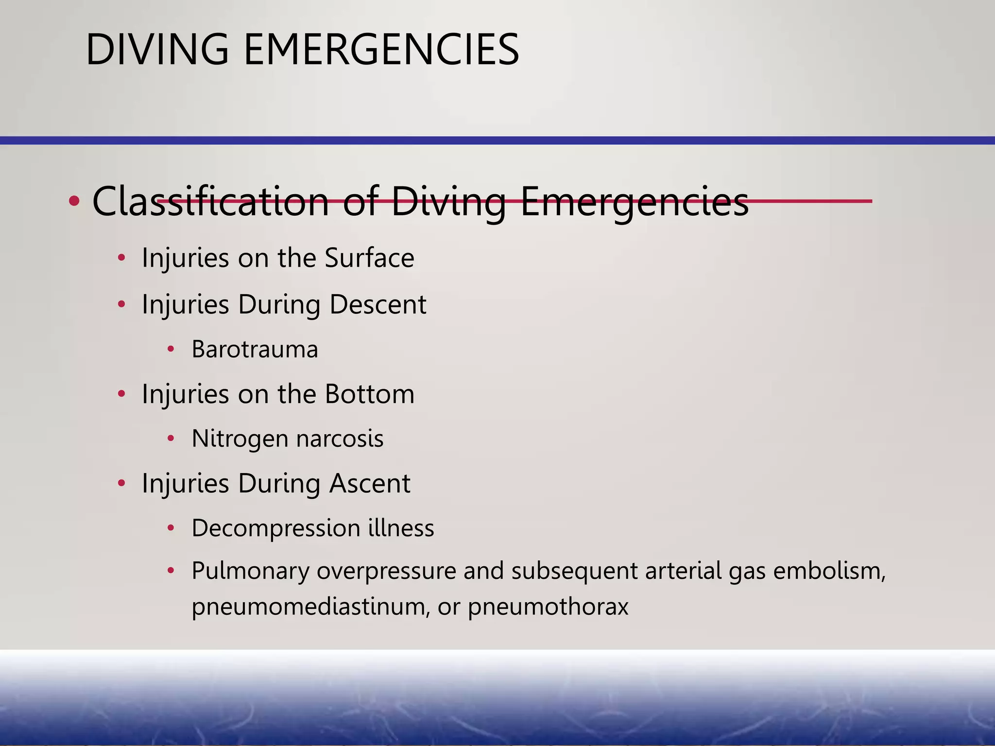 DIVING EMERGENCIES
• Classification of Diving Emergencies
• Injuries on the Surface
• Injuries During Descent
• Barotrauma
• Injuries on the Bottom
• Nitrogen narcosis
• Injuries During Ascent
• Decompression illness
• Pulmonary overpressure and subsequent arterial gas embolism,
pneumomediastinum, or pneumothorax
 