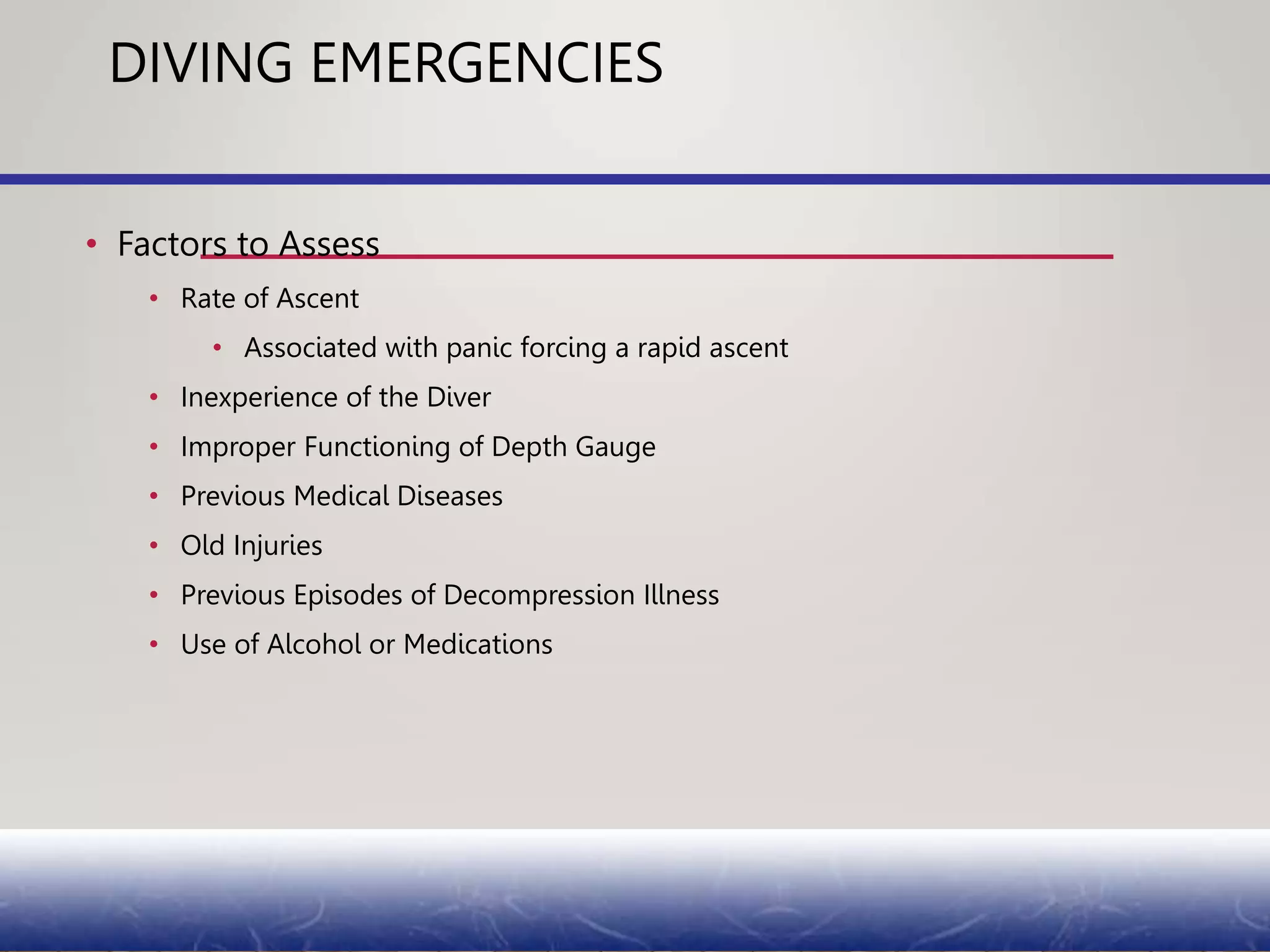 DIVING EMERGENCIES
• Factors to Assess
• Rate of Ascent
• Associated with panic forcing a rapid ascent
• Inexperience of the Diver
• Improper Functioning of Depth Gauge
• Previous Medical Diseases
• Old Injuries
• Previous Episodes of Decompression Illness
• Use of Alcohol or Medications
 