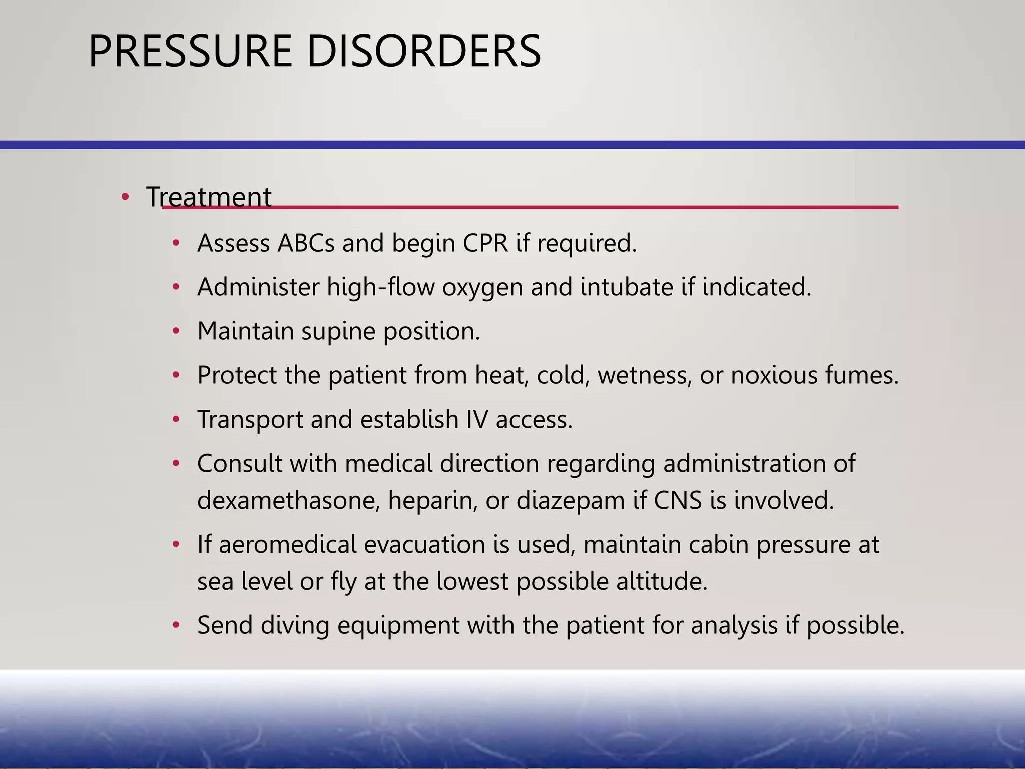 PRESSURE DISORDERS
• Treatment
• Assess ABCs and begin CPR if required.
• Administer high-flow oxygen and intubate if indicated.
• Maintain supine position.
• Protect the patient from heat, cold, wetness, or noxious fumes.
• Transport and establish IV access.
• Consult with medical direction regarding administration of
dexamethasone, heparin, or diazepam if CNS is involved.
• If aeromedical evacuation is used, maintain cabin pressure at
sea level or fly at the lowest possible altitude.
• Send diving equipment with the patient for analysis if possible.
 