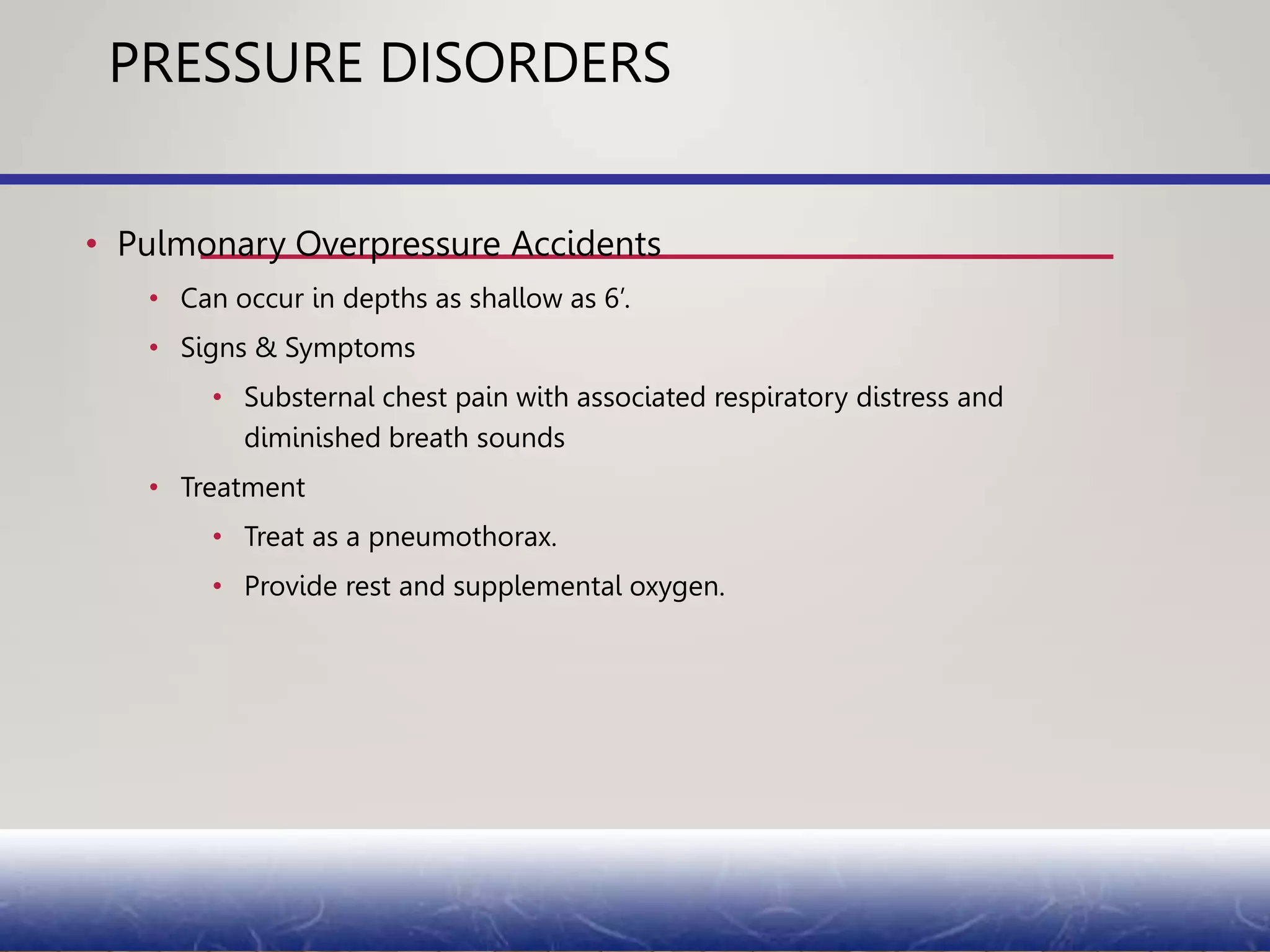 PRESSURE DISORDERS
• Pulmonary Overpressure Accidents
• Can occur in depths as shallow as 6’.
• Signs & Symptoms
• Substernal chest pain with associated respiratory distress and
diminished breath sounds
• Treatment
• Treat as a pneumothorax.
• Provide rest and supplemental oxygen.
 