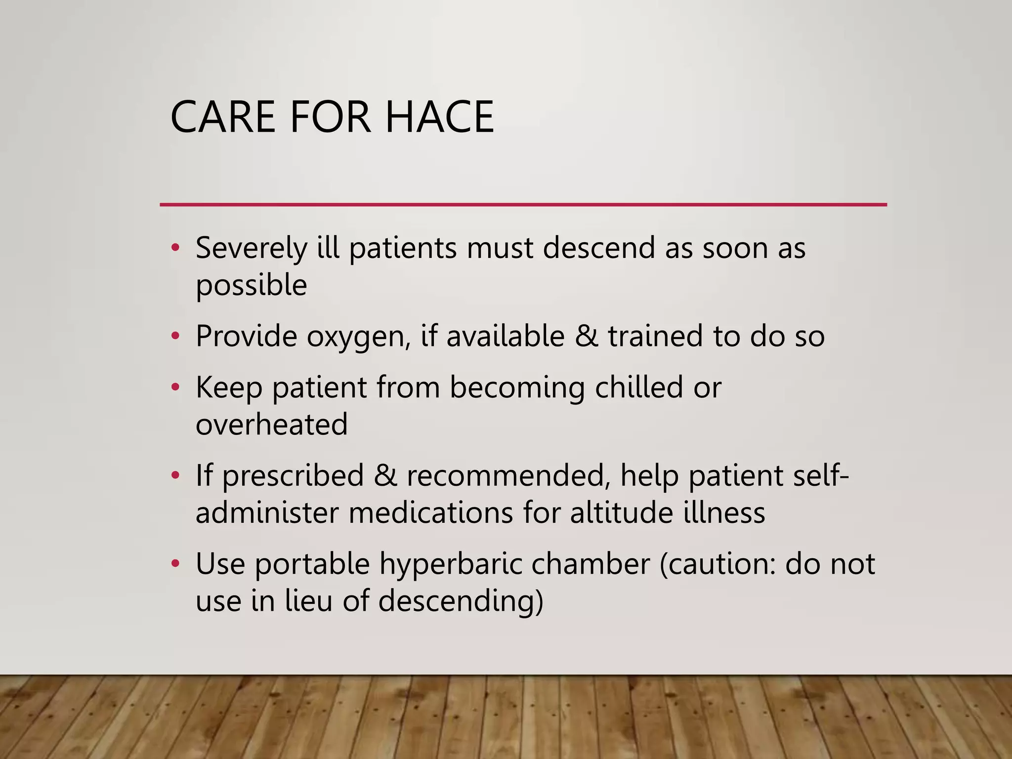 CARE FOR HACE
• Severely ill patients must descend as soon as
possible
• Provide oxygen, if available & trained to do so
• Keep patient from becoming chilled or
overheated
• If prescribed & recommended, help patient self-
administer medications for altitude illness
• Use portable hyperbaric chamber (caution: do not
use in lieu of descending)
 