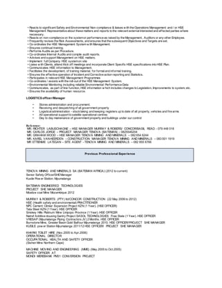 • Reacts to significant Safety and Environmental Non-compliance & liaises w ith the Operations Management and / or HSE
Management Representative about these matters and reports to the relevant externalinterested and affected parties where
necessary.
• Reacts on non-compliance on the systemor performance as raised by the Management, Auditors or any other Employee.
• Frequently revises the Risk Assessments, and ensures that the subsequent Objectives and Targets are set.
• Co-ordinates the HSE Management System w ith Management.
• Ensures continual training.
• Performs Audits as per Procedure.
• Co-ordinates Internal Audits and compile audit reports.
• Advises and support Management on HSE matters.
• Implement fullCompany HSE systemon site
• Liaise w ith Clients, attend Kick off meetings and incorporate Client Specific HSE specifications into HSE Plan.
• Communicates HSE information to Management.
• Facilitates the development, of training material, for formaland informal training.
• Ensures the effective operation of Incident and Corrective action reporting and Statistics.
• Participates in relevant HSE Management Programmes
• Co-ordinates / assists with the roll-out of the HSE Management System.
• Environmental Monitoring including reliable Environmental Performance Data
• Communicates, as part of line function, HSE information w hich includes changes to Legislation, Improvements to system, etc.
• Ensures the availability of human resource.
LOGISTICS officer/Manager
• Stores administration and procurement.
• Receiving and despatching of all government property
• Logisticaladministration - stocktaking and keeping registers up to date of all property, vehicles and fire arms
• All operational support to satelite operational centres
• Day to day mainenance of government property and buildings under our control
Reference:
MR. RICHTER LABUSCHAGNE – HSE MANAGER MURRAY & ROBERS/ CONCOR/BASIL READ - 079 448 018
MR. CARLOS JORGE – PROJECT MANAGER TENOVA (BATEMAN) – 0825546204
MR. GRAHAM WOOD – HSE MANAGER TENOVA MINING AND MINERALS – 082 654 6244
MR. KAREL VANHEERDEN – CONSTRUCTION MANAGER TENOVA MINING AND MINERALS – 083 501 1919
MR ETTIENME LATEGAN – SITE AGENT - TENOVA MINING AND MINERALS – 082 855 6766
Previous Professional Experience
TENOVA MINING AND MINERALS SA (BATEMAN AFRICA) (2012 to current)
Senior Safety Officer/SHEManager
Kusile Pow er Station. Mpumalanga
BATEMAN ENGINEERED TECHNOLOGIES
PROJECT SHE MANAGER
Moatize coal Mine Mozambique 2012
MURRAY & ROBERTS (PTY) ltd/CONCOR CONSTRUCTION (22 May 2006 to 2012)
HSE (Health safety and environmental) PRACTITIONER
NPC Cement Clinker Expansion Project KZN (1 Year). (HSE OFFICER)
Tata Steel KZN (1 Year). HSE OFFICER
Smokey Hills Platinum Mine Limpopo Province (1 Year). HSE OFFICER
Natref Additive dousing Gantry Project SASOL TECHNOLOGIES Free State (1 Year). HSE OFFICER
VRESAP (Mpumalanga Piping Contractors JV) 2 Months. HSE OFFICER
Burnstone Mine, Greater Basin Gold Balfour Mpumalanga 2010. HSE OFFICER/PROJECT SHE MANAGER
KUSILE pow er Station Mpumalanga 2011/12 HSE OFFICER/ PROJECT SHE MANAGER
KHARKI TOILET HIRE (Nov.2005 to Apr.2006)
OPERATIONAL DIRECTOR
OCCUPATIONAL HEALTH AND SAFETY OFFICER
(Sishen Mine Northern Cape)
MACHINE MOVING AND ENGINEERING (MME) (May.2005 to Oct.2005)
SAFETY OFFICER AT
MONDI MEREBANK PM31 CONVERSION PROJECT
 