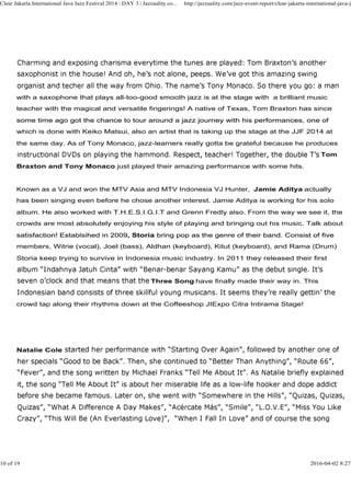 with a saxophone that plays all-too-good smooth jazz is at the stage with a brilliant music
teacher with the magical and versatile fingerings! A native of Texas, Tom Braxton has since
some time ago got the chance to tour around a jazz journey with his performances, one of
Clear Jakarta International Java Jazz Festival 2014 : DAY 3 | Jazzuality.co... http://jazzuality.com/jazz-event-report/clear-jakarta-international-java-ja
some time ago got the chance to tour around a jazz journey with his performances, one of
which is done with Keiko Matsui, also an artist that is taking up the stage at the JJF 2014 at
the same day. As of Tony Monaco, jazz-learners really gotta be grateful because he produces
Tom
Braxton and Tony Monaco just played their amazing performance with some hits.
Known as a VJ and won the MTV Asia and MTV Indonesia VJ Hunter, Jamie Aditya actually
has been singing even before he chose another interest. Jamie Aditya is working for his solo
album. He also worked with T.H.E.S.I.G.I.T and Grenn Fredly also. From the way we see it, the
crowds are most absolutely enjoying his style of playing and bringing out his music. Talk about
satisfaction! Establsihed in 2009, Storia bring pop as the genre of their band. Consist of fivesatisfaction! Establsihed in 2009, Storia bring pop as the genre of their band. Consist of five
members, Witrie (vocal), Joel (bass), Aldhan (keyboard), Kitut (keyboard), and Rama (Drum)
Storia keep trying to survive in Indonesia music industry. In 2011 they released their first
Three Song have finally made their way in. This
crowd tap along their rhythms down at the Coffeeshop JIExpo Citra Intirama Stage!
Natalie Cole
10 of 19 2016-04-02 8:27
 
