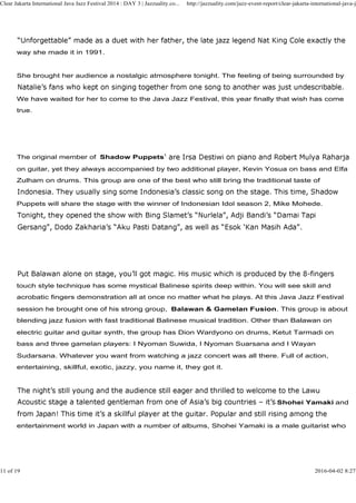 way she made it in 1991.
She brought her audience a nostalgic atmosphere tonight. The feeling of being surrounded by
We have waited for her to come to the Java Jazz Festival, this year finally that wish has come
true.
Clear Jakarta International Java Jazz Festival 2014 : DAY 3 | Jazzuality.co... http://jazzuality.com/jazz-event-report/clear-jakarta-international-java-ja
The original member of Shadow Puppets
on guitar, yet they always accompanied by two additional player, Kevin Yosua on bass and Elfa
Zulham on drums. This group are one of the best who still bring the traditional taste of
Puppets will share the stage with the winner of Indonesian Idol season 2, Mike Mohede.
touch style technique has some mystical Balinese spirits deep within. You will see skill and
acrobatic fingers demonstration all at once no matter what he plays. At this Java Jazz Festival
session he brought one of his strong group, Balawan & Gamelan Fusion. This group is about
blending jazz fusion with fast traditional Balinese musical tradition. Other than Balawan on
electric guitar and guitar synth, the group has Dion Wardyono on drums, Ketut Tarmadi on
bass and three gamelan players: I Nyoman Suwida, I Nyoman Suarsana and I Wayan
Sudarsana. Whatever you want from watching a jazz concert was all there. Full of action,
entertaining, skillful, exotic, jazzy, you name it, they got it.
Shohei Yamaki and
entertainment world in Japan with a number of albums, Shohei Yamaki is a male guitarist who
11 of 19 2016-04-02 8:27
 