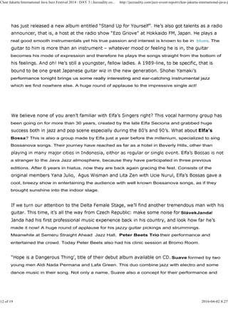 real good smooth instrumentals yet his true passion and interest is known to be in blues. The
becomes his mode of expression and therefore he plays the songs straight from the bottom of
performance tonight brings us some really interesting and ear-catching instrumental jazz
Clear Jakarta International Java Jazz Festival 2014 : DAY 3 | Jazzuality.co... http://jazzuality.com/jazz-event-report/clear-jakarta-international-java-ja
performance tonight brings us some really interesting and ear-catching instrumental jazz
which we find nowhere else. A huge round of applause to the impressive single act!
been going on for more than 30 years, created by the late Elfa Secioria and grabbed huge
Bossa? This is also a group made by Elfa just a year before the millenium, specialized to sing
Bossanova songs. Their journey have reached as far as a hotel in Beverly Hills, other than
a stranger to the Java Jazz atmosphere, because they have participated in three previous
editions. After 6 years in hiatus, now they are back again gracing the fest. Consists of the
cool, breezy show in entertaining the audience with well known Bossanova songs, as if they
brought sunshine into the indoor stage.
SlávekJanda!
made it now! A huge round of applause for his jazzy guitar pickings and strummings.
Meanwhile at Semeru Straight Ahead Jazz Hall, Peter Beets Trio their performance and
entertained the crowd. Today Peter Beets also had his clinic session at Bromo Room.
Suave formed by two
young men Aldi Nada Permana and Lafa Green. This duo combine jazz with electro and some
dance music in their song. Not only a name, Suave also a concept for their performance and
12 of 19 2016-04-02 8:27
 