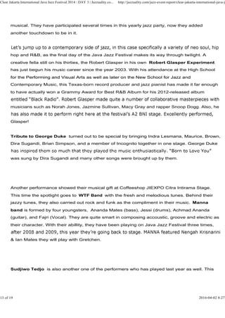 musical. They have participated several times in this yearly jazz party, now they added
another touchdown to be in it.
hop and R&B, as the final day of the Java Jazz Festival makes its way through twilight. A
creative fella still on his thirties, the Robert Glasper in his own Robert Glasper Experiment
has just begun his music career since the year 2003. With his attendance at the High School
for the Performing and Visual Arts as well as later on the New School for Jazz and
Clear Jakarta International Java Jazz Festival 2014 : DAY 3 | Jazzuality.co... http://jazzuality.com/jazz-event-report/clear-jakarta-international-java-ja
for the Performing and Visual Arts as well as later on the New School for Jazz and
Contemporary Music, this Texas-born record producer and jazz pianist has made it far enough
to have actually won a Grammy Award for Best R&B Album for his 2012-released album
musicians such as Norah Jones, Jazmine Sullivan, Macy Gray and rapper Snoop Dogg. Also, he
Glasper!
Tribute to George Duke turned out to be special by bringing Indra Lesmana, Maurice, Brown,
Dira Sugandi, Brian Simpson, and a member of Incognito together in one stage. George Duke
was sung by Dira Sugandi and many other songs were brought up by them.
Another performance showed their musical gift at Coffeeshop JIEXPO Citra Intirama Stage.
This time the spotlight goes to WTF Band with the fresh and melodious tunes. Behind their
jazzy tunes, they also carried out rock and funk as the compliment in their music. Manna
band is formed by four youngsters, Ananda Mates (bass), Jessi (drums), Achmad Ananda
(guitar), and Fajri (Vocal). They are quite smart in composing accoustic, groove and electric as
their character. With their abillity, they have been playing on Java Jazz Festival three times,
& Ian Mates they will play with Gretchen.
Sudjiwo Tedjo is also another one of the performers who has played last year as well. This
13 of 19 2016-04-02 8:27
 