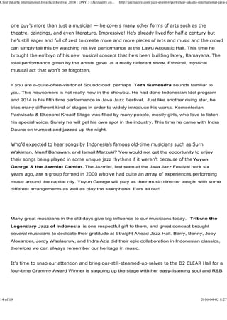 can simply tell this by watching his live performance at the Lawu Acoustic Hall. This time he
total performance given by the artiste gave us a really different show. Ethnical, mystical
Clear Jakarta International Java Jazz Festival 2014 : DAY 3 | Jazzuality.co... http://jazzuality.com/jazz-event-report/clear-jakarta-international-java-ja
If you are a-quite-often-visitor of Soundcloud, perhaps Teza Sumendra sounds familiar to
you. This newcomers is not really new in the showbiz. He had done Indonesian Idol program
and 2014 is his fifth time performance in Java Jazz Festival. Just like another rising star, he
tries many different kind of stages in order to widely introduce his works. Kementerian
Pariwisata & Ekonomi Kreatif Stage was filled by many people, mostly girls, who love to listen
his special voice. Surely he will get his own spot in the industry. This time he came with Indra
Dauna on trumpet and jazzed up the night.
Wakiman, Munif Bahawan, and Ismail Marzuki? You would not get the opportunity to enjoyWakiman, Munif Bahawan, and Ismail Marzuki? You would not get the opportunity to enjoy
Yuyun
George & the Jazmint Combo. The Jazmint, last seen at the Java Jazz Festival back six
music around the capital city. Yuyun George will play as their music director tonight with some
different arrangements as well as play the saxophone. Ears all out!
Many great musicians in the old days give big influence to our musicians today. Tribute the
Legendary Jazz of Indonesia is one respectful gift to them, and great concept brought
several musicians to dedicate their gratitude at Straight Ahead Jazz Hall. Barry, Benny, Joey
Alexander, Jordy Waelauruw, and Indra Aziz did their epic collaboration in Indonesian classics,
therefore we can always remember our heritage in music.
four-time Grammy Award Winner is stepping up the stage with her easy-listening soul and R&B
14 of 19 2016-04-02 8:27
 