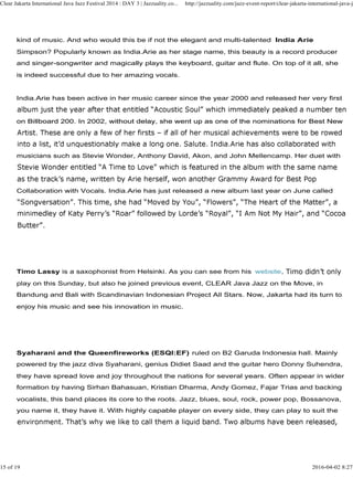 kind of music. And who would this be if not the elegant and multi-talented India Arie
Simpson? Popularly known as India.Arie as her stage name, this beauty is a record producer
and singer-songwriter and magically plays the keyboard, guitar and flute. On top of it all, she
is indeed successful due to her amazing vocals.
India.Arie has been active in her music career since the year 2000 and released her very first
on Billboard 200. In 2002, without delay, she went up as one of the nominations for Best New
Clear Jakarta International Java Jazz Festival 2014 : DAY 3 | Jazzuality.co... http://jazzuality.com/jazz-event-report/clear-jakarta-international-java-ja
on Billboard 200. In 2002, without delay, she went up as one of the nominations for Best New
musicians such as Stevie Wonder, Anthony David, Akon, and John Mellencamp. Her duet with
Collaboration with Vocals. India.Arie has just released a new album last year on June called
Timo Lassy is a saxophonist from Helsinki. As you can see from his website
play on this Sunday, but also he joined previous event, CLEAR Java Jazz on the Move, in
Bandung and Bali with Scandinavian Indonesian Project All Stars. Now, Jakarta had its turn to
enjoy his music and see his innovation in music.
Syaharani and the Queenfireworks (ESQI:EF) ruled on B2 Garuda Indonesia hall. Mainly
powered by the jazz diva Syaharani, genius Didiet Saad and the guitar hero Donny Suhendra,
they have spread love and joy throughout the nations for several years. Often appear in wider
formation by having Sirhan Bahasuan, Kristian Dharma, Andy Gomez, Fajar Trias and backing
vocalists, this band places its core to the roots. Jazz, blues, soul, rock, power pop, Bossanova,
you name it, they have it. With highly capable player on every side, they can play to suit the
15 of 19 2016-04-02 8:27
 
