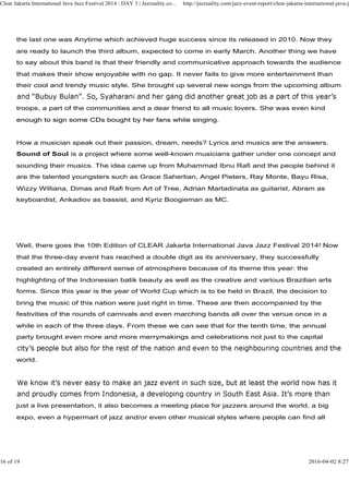 the last one was Anytime which achieved huge success since its released in 2010. Now they
are ready to launch the third album, expected to come in early March. Another thing we have
to say about this band is that their friendly and communicative approach towards the audience
that makes their show enjoyable with no gap. It never fails to give more entertainment than
their cool and trendy music style. She brought up several new songs from the upcoming album
troops, a part of the communities and a dear friend to all music lovers. She was even kind
enough to sign some CDs bought by her fans while singing.
Clear Jakarta International Java Jazz Festival 2014 : DAY 3 | Jazzuality.co... http://jazzuality.com/jazz-event-report/clear-jakarta-international-java-ja
enough to sign some CDs bought by her fans while singing.
How a musician speak out their passion, dream, needs? Lyrics and musics are the answers.
Sound of Soul is a project where some well-known musicians gather under one concept and
sounding their musics. The idea came up from Muhammad Ibnu Rafi and the people behind it
are the talented youngsters such as Grace Sahertian, Angel Pieters, Ray Monte, Bayu Risa,
Wizzy Williana, Dimas and Rafi from Art of Tree, Adrian Martadinata as guitarist, Abram as
keyboardist, Ankadiov as bassist, and Kyriz Boogieman as MC.
Well, there goes the 10th Edition of CLEAR Jakarta International Java Jazz Festival 2014! Now
that the three-day event has reached a double digit as its anniversary, they successfully
created an entirely different sense of atmosphere because of its theme this year: the
highlighting of the Indonesian batik beauty as well as the creative and various Brazilian arts
forms. Since this year is the year of World Cup which is to be held in Brazil, the decision to
bring the music of this nation were just right in time. These are then accompanied by the
festivities of the rounds of carnivals and even marching bands all over the venue once in a
while in each of the three days. From these we can see that for the tenth time, the annual
party brought even more and more merrymakings and celebrations not just to the capital
world.
just a live presentation, it also becomes a meeting place for jazzers around the world, a big
expo, even a hypermart of jazz and/or even other musical styles where people can find all
16 of 19 2016-04-02 8:27
 