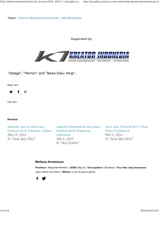 Team: Vierna Mariska Kurniawan, Ata Michaella
Supported by:
Clear Jakarta International Java Jazz Festival 2014 : DAY 3 | Jazzuality.co... http://jazzuality.com/jazz-event-report/clear-jakarta-international-java-ja
Share this:
1
Like this:
Mellysa Anastasya
Related
Serambi Jazz at Java Jazz
Festival 2012: 6 Bands, 3 Days
Jakarta International Java Jazz
Festival 2015: Exploring
Indonesia
Java Jazz Festival 2011: Final
Press Conference
Mellysa Anastasya
Position: Reporter/Writer | DOB: May 8 | Occupation: Student | You like Jazz because:
Jazz calms me down | Motto: Love is just a game
18 of 19 2016-04-02 8:27
 