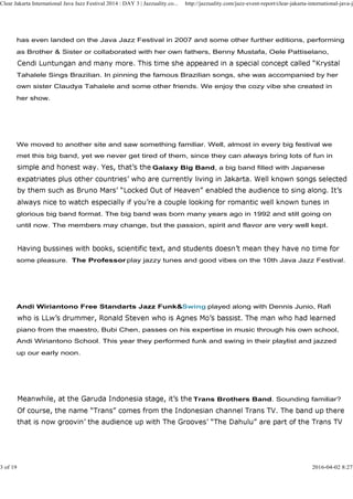 has even landed on the Java Jazz Festival in 2007 and some other further editions, performing
as Brother & Sister or collaborated with her own fathers, Benny Mustafa, Oele Pattiselano,
Tahalele Sings Brazilian. In pinning the famous Brazilian songs, she was accompanied by her
own sister Claudya Tahalele and some other friends. We enjoy the cozy vibe she created in
her show.
Clear Jakarta International Java Jazz Festival 2014 : DAY 3 | Jazzuality.co... http://jazzuality.com/jazz-event-report/clear-jakarta-international-java-ja
We moved to another site and saw something familiar. Well, almost in every big festival we
met this big band, yet we never get tired of them, since they can always bring lots of fun in
Galaxy Big Band, a big band filled with Japanese
glorious big band format. The big band was born many years ago in 1992 and still going on
until now. The members may change, but the passion, spirit and flavor are very well kept.
some pleasure. The Professor play jazzy tunes and good vibes on the 10th Java Jazz Festival.
Andi Wiriantono Free Standarts Jazz Funk&Swing played along with Dennis Junio, Rafi
piano from the maestro, Bubi Chen, passes on his expertise in music through his own school,
Andi Wiriantono School. This year they performed funk and swing in their playlist and jazzed
up our early noon.
Trans Brothers Band. Sounding familiar?
3 of 19 2016-04-02 8:27
 