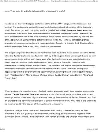 crew. They sure do got talents beyond the broadcasting world!
Heads up for the very first jazz performer at the D1 SIMPATI stage, on the last day of the
festival! The audience is excited for a wonderful collaboration that consists of the legendary
Dian Pramana Poetra and the
massive set of music in form of an instrumental ensemble namely the Twilite Orchestra, an
Clear Jakarta International Java Jazz Festival 2014 : DAY 3 | Jazzuality.co... http://jazzuality.com/jazz-event-report/clear-jakarta-international-java-ja
massive set of music in form of an instrumental ensemble namely the Twilite Orchestra, an
local orchestra that has made their numerous plays abroad and is conducted by the one and
arranger, even actor, conductor and music producer. Tonight he brought Dedi Dhukun along
with him on stage. Talk about being blissfuly multitalented!
The singer-songwriter Dian Pramana Poetra has been round the music career since the 1980s,
while the Twilite Orchestra was found in 1991 by Oddie Agam, Indra Usmansjah Bakrie as well
as conductor Addie MS himself. Just a year after Twilite Orchestra was established by the
three, they successfully performed a concert along with the Canadian musician and
sixteen-time Grammy Award, David Foster . The crowd at this annual festival are immediatelysixteen-time Grammy Award, David Foster . The crowd at this annual festival are immediately
immensely impressed once Dian Pramana Poetra and the Twilite Orchestra with special
When we hear the massive group of gifted, genius youngsters with their musical instruments
namely Taman Suropati Chamber, perhaps some of us recall to the mornings, afternoons,
be mesmerized by the beauty of their guitar and violin plays.
Agustinus or Agus is the centre and the start of it all, having collected as many as 140
4 of 19 2016-04-02 8:27
 