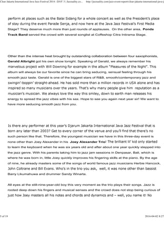 Stage? They deserve much more than just rounds of applauses. On the other area, Ponda
Track Band served the crowd with several songlist at Coffeshop Citra Intirama Stage.
Other than the intense heat brought by outstanding collaboration between four saxophonists,
Clear Jakarta International Java Jazz Festival 2014 : DAY 3 | Jazzuality.co... http://jazzuality.com/jazz-event-report/clear-jakarta-international-java-ja
Other than the intense heat brought by outstanding collaboration between four saxophonists,
Gerald Albright got his own show tonight. Speaking of Gerald, we always remember his
album will always be our favorite since he can bring seducing, sensual feeling through his
smooth jazz taste. Gerald is one of the biggest stars of R&B, smooth/contemporary jazz and
energy to spread the jazz vibes with his sax. Hope to see you again next year sir! We want to
have more seducing smooth jazz from you.
such person like that. Therefore, the youngest musician we have in this three-day event is
none other than Joey Alexander in his Joey Alexander Trio
to learn the keyboard when he was six years old and after about one year quickly stepped into
the jazz genre. With his parents taking him to jazz jam sessions in Denpasar, Bali, which is
where he was born in, little Joey quickly improves his fingering skills at the piano. By the age
of nine, he already masters some of the songs of world famous jazz musicians Herbie Hancock,
Barry Likumahuwa and drummer Sandy Winarta.
All eyes at the still-nine-year-old boy this very moment as the trio plays their songs. Jazz is
rooted deep down his fingers and musical senses and the crowd does not stop being curious of
5 of 19 2016-04-02 8:27
 