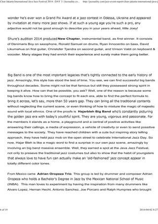 adjective would not be good enough to describe you in your years ahead, little Joey!
New Chapter, instrumental band, as first winner. It consists
of Denimaris Boy on saxophone, Ronald Samuel on drums, Ryan Innocentio on bass, David
Likumahua on first guitar, Christofer Tjandra on second guitar, and Vinson Valdi on keyboard &
vocoder. Many stages they had enrich their experience and surely make them going better.
Clear Jakarta International Java Jazz Festival 2014 : DAY 3 | Jazzuality.co... http://jazzuality.com/jazz-event-report/clear-jakarta-international-java-ja
vocoder. Many stages they had enrich their experience and surely make them going better.
jazz. Amazingly, this style has stood the test of time. You see, we can find successful big bands
throughout decades. Some might not be that famous but still they possessed strong spirit in
keeping it alive. How can that be possible, you ask? Well, one of the reason is because some
big bands know how to bring the concept to fit each era, able to find the perfect formula to
without neglecting the current scene, or even thinking of how to mixture the magic of majesticwithout neglecting the current scene, or even thinking of how to mixture the magic of majestic
sound with local ethnics. One of the proofs is Hajarbleh Big Band
the members it stands as a home, a playground and a central of positive activities like
answering their callings, a media of expression, a vehicle of creativity or even to send possitive
messages to the society. They have reached children with a cute but inspiring story telling
approach, they have held jazz mob on the open street to celebrate International Jazz Day. So
now, Hajar Bleh is like a magic word to find a surprise in our own jazz scene, amazingly by
involving an big band massive ensemble. Well, they earned a spot at the Java Jazz Festival,
not only to preseve the traditional jazz costumes but also to show that the habit of youngsters
totally different color tones.
From Mexico came Adrian Oropeza Trio. This group is led by drummer and composer Adrian
(INBA). This man loves to experiment by having the inspiration from many drummers like
Alvaro Lopez, Hernan Hecht, Antonio Sanchez, Joe Porcaro and Ralph Humpries who brought
6 of 19 2016-04-02 8:27
 