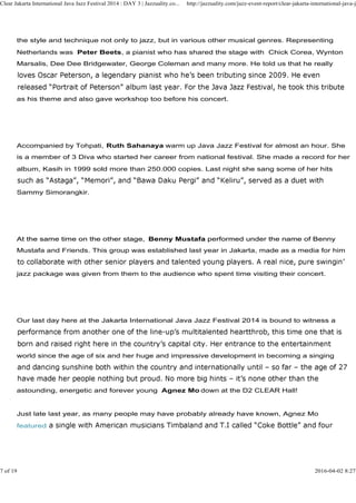 the style and technique not only to jazz, but in various other musical genres. Representing
Netherlands was Peter Beets, a pianist who has shared the stage with Chick Corea, Wynton
Marsalis, Dee Dee Bridgewater, George Coleman and many more. He told us that he really
as his theme and also gave workshop too before his concert.
Clear Jakarta International Java Jazz Festival 2014 : DAY 3 | Jazzuality.co... http://jazzuality.com/jazz-event-report/clear-jakarta-international-java-ja
Accompanied by Tohpati, Ruth Sahanaya warm up Java Jazz Festival for almost an hour. She
is a member of 3 Diva who started her career from national festival. She made a record for her
album, Kasih in 1999 sold more than 250.000 copies. Last night she sang some of her hits
Sammy Simorangkir.
At the same time on the other stage, Benny Mustafa performed under the name of BennyAt the same time on the other stage, Benny Mustafa performed under the name of Benny
Mustafa and Friends. This group was established last year in Jakarta, made as a media for him
jazz package was given from them to the audience who spent time visiting their concert.
Our last day here at the Jakarta International Java Jazz Festival 2014 is bound to witness a
world since the age of six and her huge and impressive development in becoming a singing
astounding, energetic and forever young Agnez Mo down at the D2 CLEAR Hall!
Just late last year, as many people may have probably already have known, Agnez Mo
featured
7 of 19 2016-04-02 8:27
 