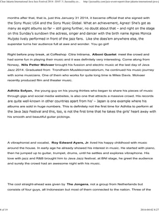 months after that, that is, just this January 31 2014, it became official that she signed with
superstar turns her audience full at awe and wonder. You go girl!
Right before pray break, at Coffeshop Citra Intirama, Alboni Quartet meet the crowd and
Clear Jakarta International Java Jazz Festival 2014 : DAY 3 | Jazzuality.co... http://jazzuality.com/jazz-event-report/clear-jakarta-international-java-ja
Right before pray break, at Coffeshop Citra Intirama, Alboni Quartet meet the crowd and
had some fun in playing their music and it was definitely very interesting. Come along from
Norway, Nils Petter Molvaer brought his fussion and electric music at the last day of Java
Jazz 2014. Graduated from Trondheim Musikkonservatorium, he continued his music journey
with some musicians. One of them who works for quite long time is Miles Davis. Molvaer
recently produced film and theater music.
Adhitia Sofyan, the young guy on his young thirties who began to share his pieces of music
through gigs and social media websites, is also one that attracts a massive crowd. His records
albums are sold in huge numbers. This is definitely not the first time for Adhitia to perform atalbums are sold in huge numbers. This is definitely not the first time for Adhitia to perform at
his smooth and beautiful guitar pickings.
A vibraphonist and vocalist, Roy Edward Ayers, Jr. lived his happy childhood with music
around the house. In early age he already showed his interest in music. He started with piano,
then he jumped up to guitar, trumpet, drums, until he settles and explores vibraphone. His
love with jazz and R&B brought him to Java Jazz festival, at BNI stage, he greet the audience
and surely the crowd had an awesome night with his music.
The cool straight-ahead was given by The Jongens, not a group from Netherlands but
consists of four guys, all Indonesian but most of them connected to the nation. Three of the
8 of 19 2016-04-02 8:27
 