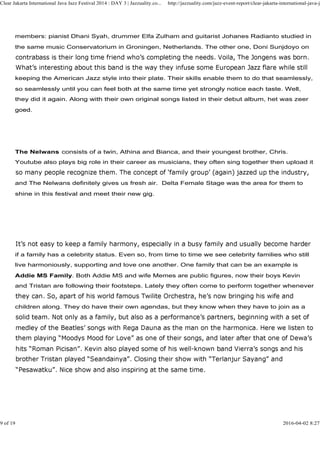 members: pianist Dhani Syah, drummer Elfa Zulham and guitarist Johanes Radianto studied in
the same music Conservatorium in Groningen, Netherlands. The other one, Doni Sunjdoyo on
keeping the American Jazz style into their plate. Their skills enable them to do that seamlessly,
so seamlessly until you can feel both at the same time yet strongly notice each taste. Well,
they did it again. Along with their own original songs listed in their debut album, het was zeer
goed.
Clear Jakarta International Java Jazz Festival 2014 : DAY 3 | Jazzuality.co... http://jazzuality.com/jazz-event-report/clear-jakarta-international-java-ja
goed.
The Nelwans consists of a twin, Athina and Bianca, and their youngest brother, Chris.
Youtube also plays big role in their career as musicians, they often sing together then upload it
and The Nelwans definitely gives us fresh air. Delta Female Stage was the area for them to
shine in this festival and meet their new gig.
if a family has a celebrity status. Even so, from time to time we see celebrity families who still
live harmoniously, supporting and love one another. One family that can be an example is
Addie MS Family. Both Addie MS and wife Memes are public figures, now their boys Kevin
and Tristan are following their footsteps. Lately they often come to perform together whenever
children along. They do have their own agendas, but they know when they have to join as a
9 of 19 2016-04-02 8:27
 