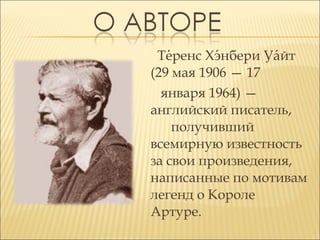Теренс Хэнбери Уайт
́
́
́
(29 мая 1906 — 17
января 1964) —
английский писатель,
получивший
всемирную известность
за свои произведения,
написанные по мотивам
легенд о Короле
Артуре.

 