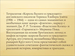 



Тетралогия «Король былого и грядущего»
английского писателя Теренса Хэнбери Уайта
(1906 — 1964) — одна из самых знаменитых и
необычных книг жанра «фэнтези», наряду с
эпопеей Дж. Р. Р. Толкина «Властелин Колец» и
трилогией «Горменгаст» Мервина Пика.
Воссозданная на основе британских легенд и
мифов история «короля былого и грядущего»
Артура, его учителя, волшебника Мерлина,
рыцарей Круглого Стола представляет собой
удивительное сочетание фантастической сказки и
реальной истории, юмористики и трагедии.

 
