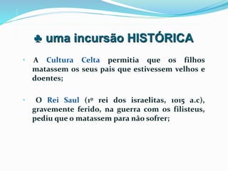 • A Cultura Celta permitia que os filhos
matassem os seus pais que estivessem velhos e
doentes;
• O Rei Saul (1º rei dos israelitas, 1015 a.c),
gravemente ferido, na guerra com os filisteus,
pediu que o matassem para não sofrer;
♣ uma incursão HISTÓRICA
 