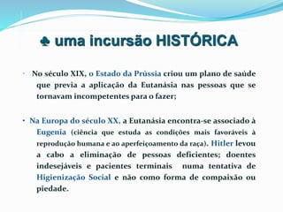 • No século XIX, o Estado da Prússia criou um plano de saúde
que previa a aplicação da Eutanásia nas pessoas que se
tornavam incompetentes para o fazer;
• Na Europa do século XX, a Eutanásia encontra-se associado à
Eugenia (ciência que estuda as condições mais favoráveis à
reprodução humana e ao aperfeiçoamento da raça). Hitler levou
a cabo a eliminação de pessoas deficientes; doentes
indesejáveis e pacientes terminais numa tentativa de
Higienização Social e não como forma de compaixão ou
piedade.
♣ uma incursão HISTÓRICA
 