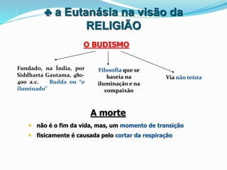 ♣ a Eutanásia na visão da
RELIGIÃO
Fundado, na Índia, por
Siddharta Gautama, 480-
400 a.c. - Budda ou “o
iluminado”
O BUDISMO
Filosofia que se
baseia na
iluminação e na
compaixão
Via não teísta
A morte
• não é o fim da vida, mas, um momento de transição
• fisicamente é causada pelo cortar da respiração
 