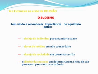 ♣ a Eutanásia na visão da RELIGIÃO
→ o desejo do indivíduo por uma morte suave
→ o dever do médico em não causar dano
→ o desejo da sociedade em preservar a vida
→ o direito das pessoas em determinarem a hora da sua
passagem para a outra existência
O BUDISMO
tem vindo a reconhecer importância do equilíbrio
entre:
 