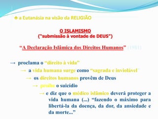 ♣ a Eutanásia na visão da RELIGIÃO
“A Declaração Islâmica dos Direitos Humanos” (1981)
→ proclama o “direito à vida”
→ a vida humana surge como “sagrada e inviolável”
→ os direitos humanos provêm de Deus
→ proíbe o suicídio
→ e diz que o médico islâmico deverá proteger a
vida humana (...) “fazendo o máximo para
libertá-la da doença, da dor, da ansiedade e
da morte...”
O ISLAMISMO
(“submissão à vontade de DEUS”)
 