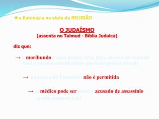 ♣ a Eutanásia na visão da RELIGIÃO
→ o moribundo é uma pessoa viva, logo, deverá ser tratado
com a mesma consideração que uma pessoa vivente
→ a prática da Eutanásia não é permitida
→ o médico pode ser preso e acusado de assassínio
se não cumprir a lei
O JUDAÍSMO
(assenta no Talmud - Bíblia Judaica)
diz que:
 