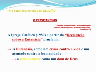 ♣ a Eutanásia na visão da RELIGIÃO
A Igreja Católica (1980) a partir da “Declaração
sobre a Eutanásia” proclama:
→ a Eutanásia, como um crime contra a vida e um
atentado contra a humanidade
→ a vida humana como um dom de Deus
O CRISTIANISMO
“Liberdade para matar não é a verdadeira liberdade,
mas uma tirania que reduz o ser humano à escravidão”
Papa Bento XVI
 