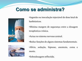 Como se administra?
•Ingestão ou inoculação injectável de dose letal de
barbitúricos.
•Mínima margem de segurança entre a dosagem
terapêutica e tóxica.
•Actua no sistema nervoso central.
•Reduz funções de alguns sistemas fundamentais.
•Alívio, sedação, hipnose, anestesia, coma e
morte.
•Sobredosagem reflectida.
 