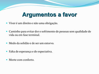 Argumentos a favor
 Viver é um direito e não uma obrigação.
 Caminho para evitar dor e sofrimento de pessoas sem qualidade de
vida ou em fase terminal.
 Medo da solidão e de ser um estorvo.
 Falta de esperança e de expectativa.
 Morte com conforto.
 