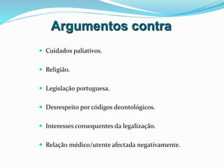 Argumentos contra
 Cuidados paliativos.
 Religião.
 Legislação portuguesa.
 Desrespeito por códigos deontológicos.
 Interesses consequentes da legalização.
 Relação médico/utente afectada negativamente.
 