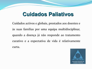 Cuidados Paliativos
Cuidados activos e globais, prestados aos doentes e
às suas famílias por uma equipa multidisciplinar,
quando a doença já não responde ao tratamento
curativo e a expectativa de vida é relativamente
curta.
 