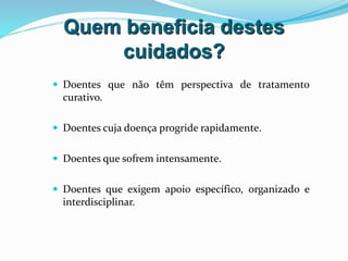 Quem beneficia destes
cuidados?
 Doentes que não têm perspectiva de tratamento
curativo.
 Doentes cuja doença progride rapidamente.
 Doentes que sofrem intensamente.
 Doentes que exigem apoio específico, organizado e
interdisciplinar.
 