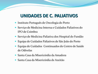 UNIDADES DE C. PALIATIVOS
 Instituto Português de Oncologia do Porto
 Serviço de Medicina Interna e Cuidados Paliativos do
IPO de Coimbra
 Serviço de Medicina Paliativa dos Hospital do Fundão
 Equipa de Cuidados Paliativos de São João do Porto
 Equipa de Cuidados Continuados do Centro de Saúde
de Odivelas
 Santa Casa da Misericórdia da Amadora
 Santa Casa da Misericórdia de Azeitão
 