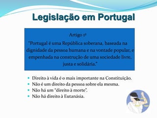 Legislação em Portugal
Artigo 1º
“Portugal é uma República soberana, baseada na
dignidade da pessoa humana e na vontade popular, e
empenhada na construção de uma sociedade livre,
justa e solidária.”
 Direito à vida é o mais importante na Constituição.
 Não é um direito da pessoa sobre ela mesma.
 Não há um “direito à morte”.
 Não há direito à Eutanásia.
 