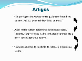 Artigos
“ A lei protege os indivíduos contra qualquer ofensa ilícita
ou ameaça à sua personalidade física ou moral”.
“ Quem matar outrem determinado por pedido sério,
instante, e expresso que ela lhe tenha feito,é punido até 3
anos, sendo a tentativa punível”.
“ A eutanásia homicida é distinta da eutanásia a pedido da
vítima” .
 