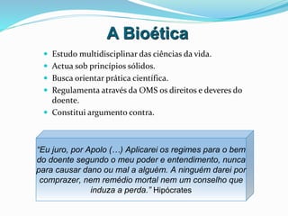 A Bioética
 Estudo multidisciplinar das ciências da vida.
 Actua sob princípios sólidos.
 Busca orientar prática científica.
 Regulamenta através da OMS os direitos e deveres do
doente.
 Constitui argumento contra.
“Eu juro, por Apolo (…) Aplicarei os regimes para o bem
do doente segundo o meu poder e entendimento, nunca
para causar dano ou mal a alguém. A ninguém darei por
comprazer, nem remédio mortal nem um conselho que
induza a perda.” Hipócrates
 