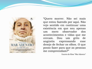 “Quero morrer. Não sei mais
que estou fazendo por aqui. Não
vejo sentido em continuar uma
existência em que sou apenas
um mero observador dos
acontecimentos e vidas que me
cercam. Dou um grito de
angústia expressando esse
desejo de fechar os olhos. O que
posso fazer para que as pessoas
me compreendam?”
Excerto do filme “Mar Adentro”
 