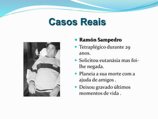 Casos Reais
 Ramón Sampedro
 Tetraplégico durante 29
anos.
 Solicitou eutanásia mas foi-
lhe negada.
 Planeia a sua morte com a
ajuda de amigos .
 Deixou gravado últimos
momentos de vida .
 