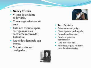  Nancy Cruzan
 Vítima de acidente
rodoviário.
 Coma vegetativo aos 26
anos.
 Luta nos tribunais para
averiguar as suas
convicções acerca da
Eutanásia.
 Juízes decidem pela sua
morte.
 Máquinas foram
desligadas.
 Terri Schiavo
 Adolescente de 90 kg.
 Dieta rigorosa prolongada.
 Desordem alimentar.
 Estado vegetativo
permanente.
 Luta nos tribunais.
 Autorização para retirar o
tubo de alimentação.
 
