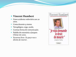  Vincent Humbert
 Grave acidente rodoviário aos 20
anos.
 Coma durante 9 meses.
 Tetraplégico, cego, surdo.
 Curiosa forma de comunicação.
 Pedido de eutanásia a Jacques
Chirac em 2002.
 Escreveu livro Eu peço-vos o
direito de morrer.
 