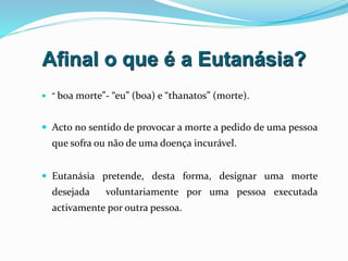 Afinal o que é a Eutanásia?
 “ boa morte”- “eu” (boa) e “thanatos” (morte).
 Acto no sentido de provocar a morte a pedido de uma pessoa
que sofra ou não de uma doença incurável.
 Eutanásia pretende, desta forma, designar uma morte
desejada voluntariamente por uma pessoa executada
activamente por outra pessoa.
 